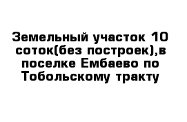 Земельный участок 10 соток(без построек),в поселке Ембаево по Тобольскому тракту